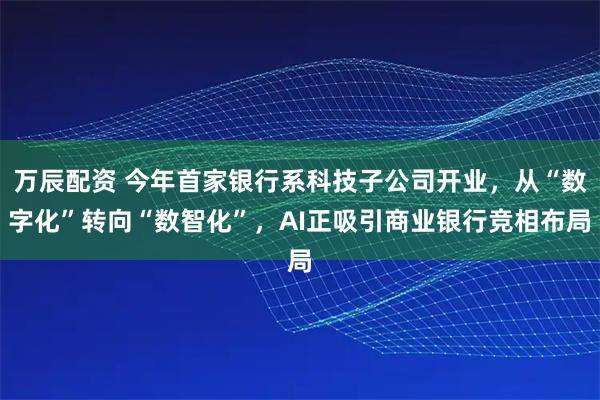 万辰配资 今年首家银行系科技子公司开业，从“数字化”转向“数智化”，AI正吸引商业银行竞相布局