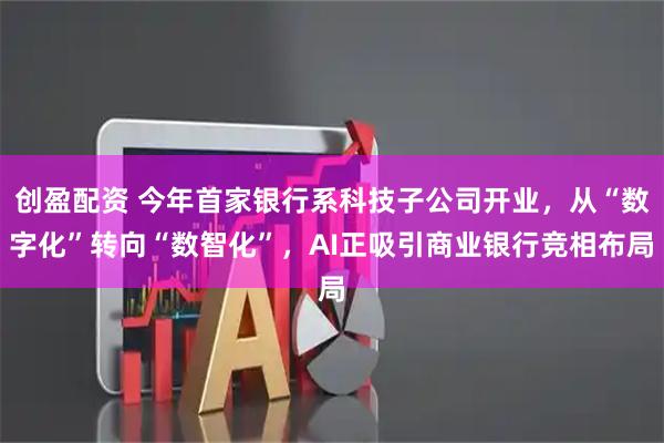 创盈配资 今年首家银行系科技子公司开业，从“数字化”转向“数智化”，AI正吸引商业银行竞相布局
