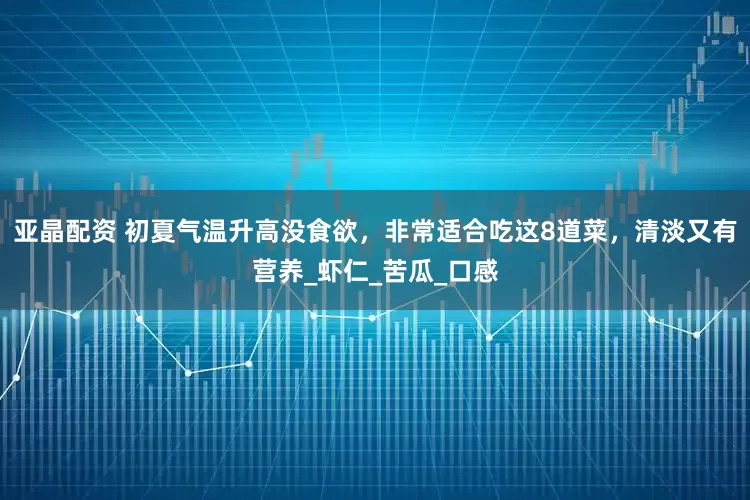 亚晶配资 初夏气温升高没食欲，非常适合吃这8道菜，清淡又有营养_虾仁_苦瓜_口感