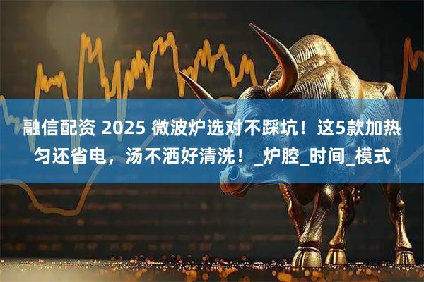 融信配资 2025 微波炉选对不踩坑！这5款加热匀还省电，汤不洒好清洗！_炉腔_时间_模式