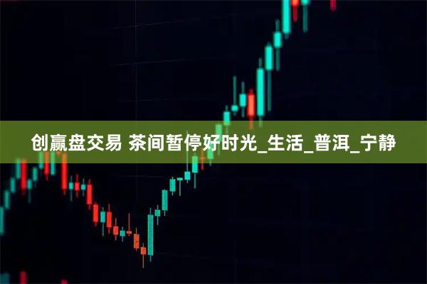 创赢盘交易 茶间暂停好时光_生活_普洱_宁静