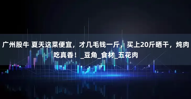 广州股牛 夏天这菜便宜，才几毛钱一斤，买上20斤晒干，炖肉吃真香！_豆角_食材_五花肉