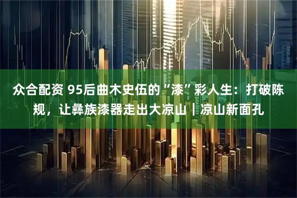 众合配资 95后曲木史伍的“漆”彩人生：打破陈规，让彝族漆器走出大凉山｜凉山新面孔