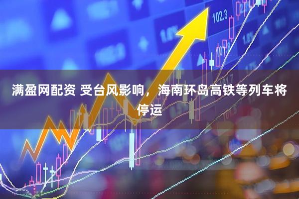 满盈网配资 受台风影响，海南环岛高铁等列车将停运