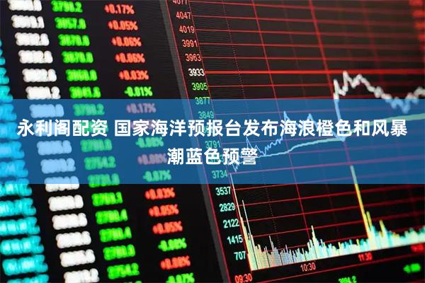 永利阁配资 国家海洋预报台发布海浪橙色和风暴潮蓝色预警