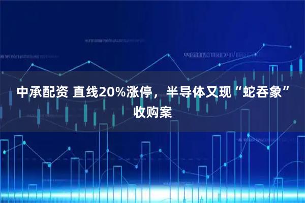 中承配资 直线20%涨停，半导体又现“蛇吞象”收购案