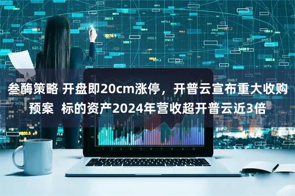 叁酶策略 开盘即20cm涨停，开普云宣布重大收购预案  标的资产2024年营收超开普云近3倍