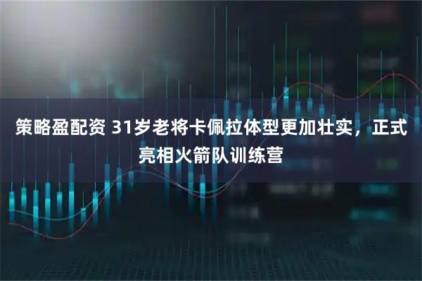 策略盈配资 31岁老将卡佩拉体型更加壮实，正式亮相火箭队训练营