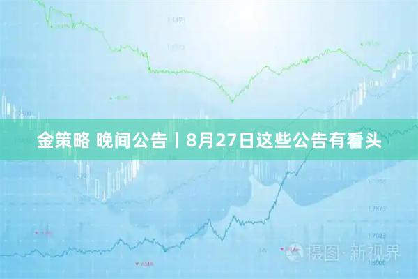 金策略 晚间公告丨8月27日这些公告有看头
