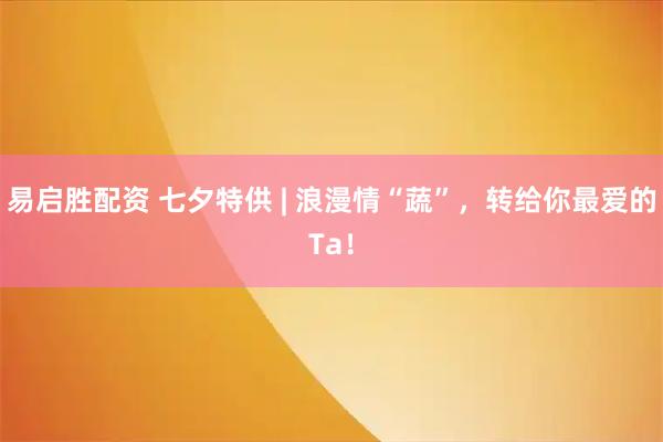 易启胜配资 七夕特供 | 浪漫情“蔬”，转给你最爱的Ta！