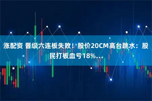 涨配资 晋级六连板失败！股价20CM高台跳水：股民打板血亏18%…