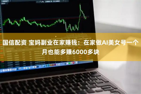 国信配资 宝妈副业在家赚钱：在家做AI美女号一个月也能多赚6000多块