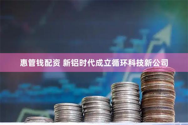 惠管钱配资 新铝时代成立循环科技新公司