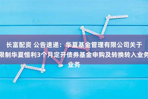 长富配资 公告速递：华夏基金管理有限公司关于限制华夏恒利3个月定开债券基金申购及转换转入业务