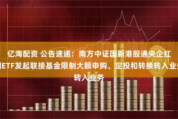 亿海配资 公告速递：南方中证国新港股通央企红利ETF发起联接基金限制大额申购、定投和转换转入业务