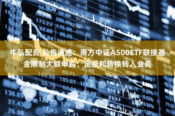 牛弘配资 公告速递：南方中证A500ETF联接基金限制大额申购、定投和转换转入业务