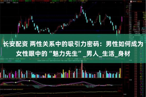长安配资 两性关系中的吸引力密码：男性如何成为女性眼中的“魅力先生”_男人_生活_身材
