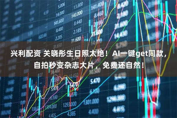 兴利配资 关晓彤生日照太绝！AI一键get同款，自拍秒变杂志大片，免费还自然！