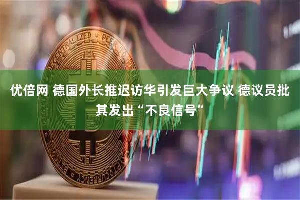 优倍网 德国外长推迟访华引发巨大争议 德议员批其发出“不良信号”