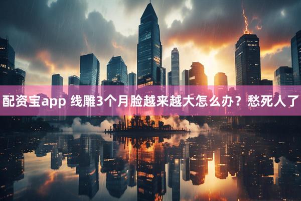 配资宝app 线雕3个月脸越来越大怎么办？愁死人了