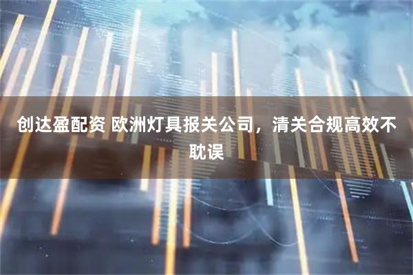 创达盈配资 欧洲灯具报关公司，清关合规高效不耽误