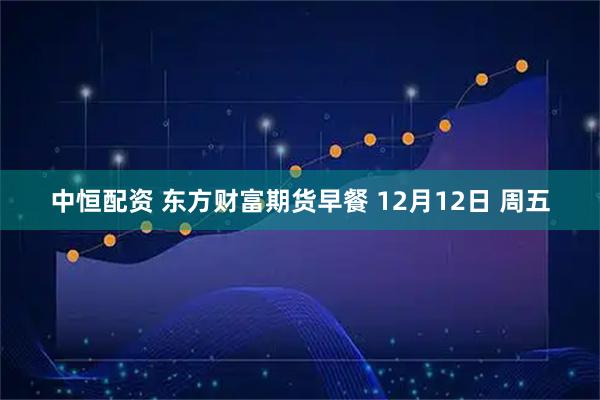 中恒配资 东方财富期货早餐 12月12日 周五