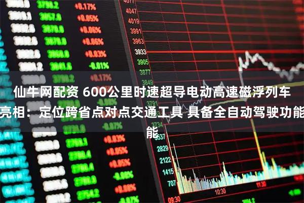 仙牛网配资 600公里时速超导电动高速磁浮列车亮相:定位跨省点对点交通工具 具备全自动驾驶功能