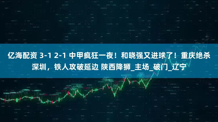 亿海配资 3-1 2-1 中甲疯狂一夜！和晓强又进球了！重庆绝杀深圳，铁人攻破延边 陕西降狮_主场_破门_辽宁