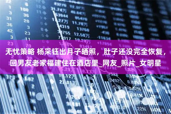 无忧策略 杨采钰出月子晒照，肚子还没完全恢复，回男友老家福建住在酒店里_网友_照片_女明星