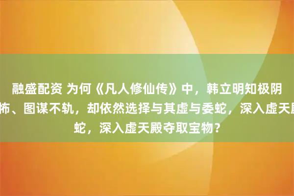 融盛配资 为何《凡人修仙传》中，韩立明知极阴祖师实力恐怖、图谋不轨，却依然选择与其虚与委蛇，深入虚天殿夺取宝物？