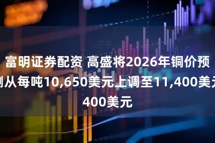 富明证券配资 高盛将2026年铜价预测从每吨10,650美元上调至11,400美元