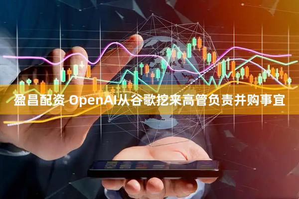 盈昌配资 OpenAI从谷歌挖来高管负责并购事宜