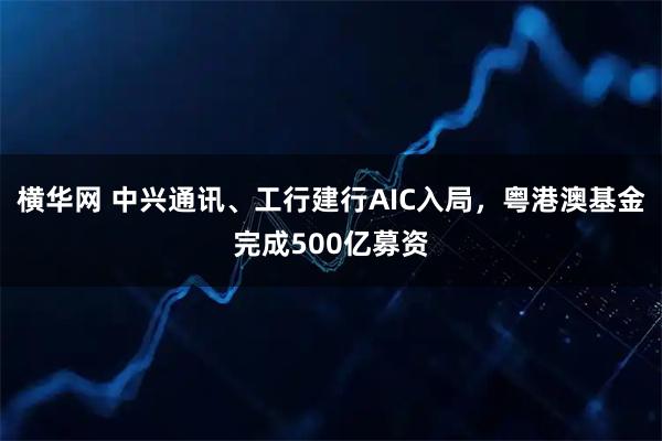 横华网 中兴通讯、工行建行AIC入局，粤港澳基金完成500亿募资