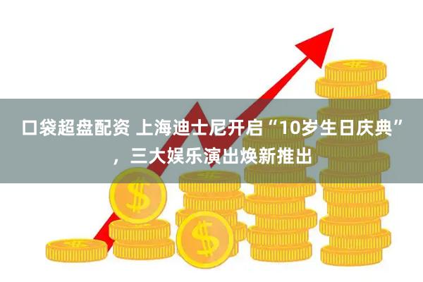 口袋超盘配资 上海迪士尼开启“10岁生日庆典”，三大娱乐演出焕新推出