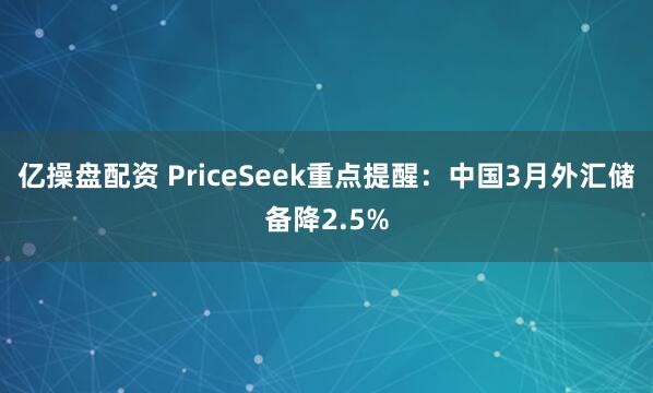 亿操盘配资 PriceSeek重点提醒：中国3月外汇储备降2.5%