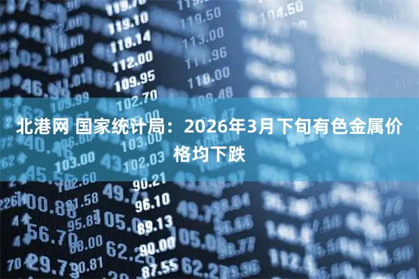 北港网 国家统计局：2026年3月下旬有色金属价格均下跌
