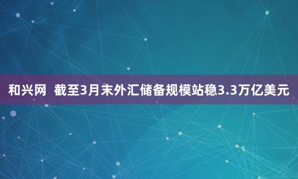 和兴网  截至3月末外汇储备规模站稳3.3万亿美元