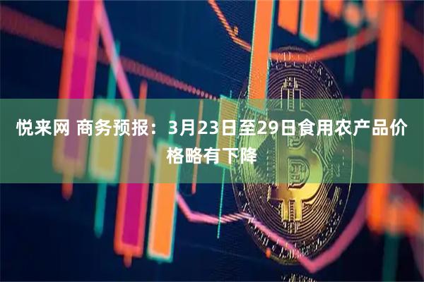 悦来网 商务预报：3月23日至29日食用农产品价格略有下降