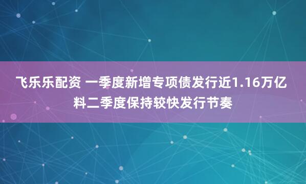 飞乐乐配资 一季度新增专项债发行近1.16万亿 料二季度保持较快发行节奏