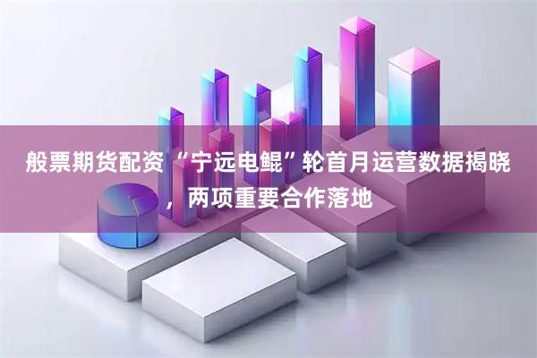般票期货配资 “宁远电鲲”轮首月运营数据揭晓，两项重要合作落地