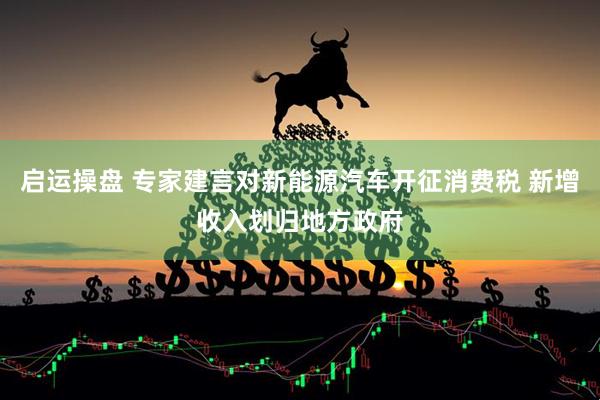 启运操盘 专家建言对新能源汽车开征消费税 新增收入划归地方政府